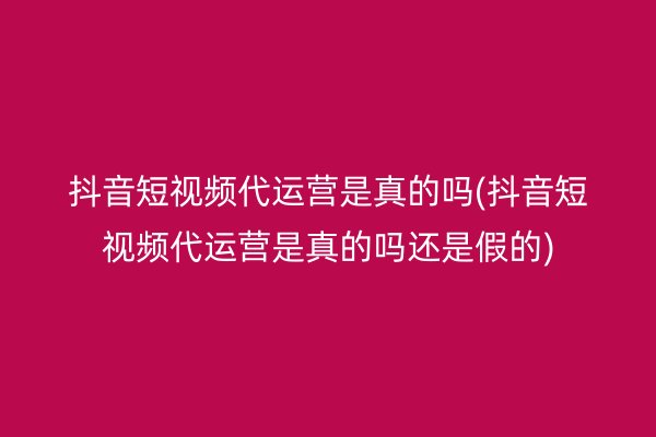 抖音短视频代运营是真的吗(抖音短视频代运营是真的吗还是假的)