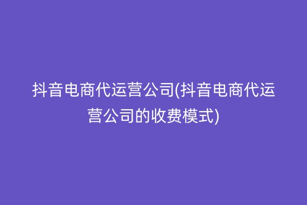 抖音电商代运营公司(抖音电商代运营公司的收费模式)