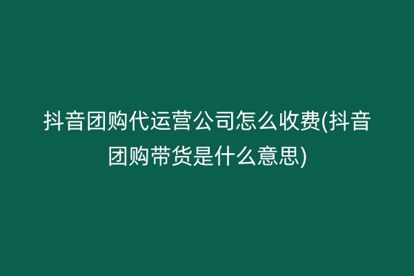 抖音团购代运营公司怎么收费(抖音团购带货是什么意思)