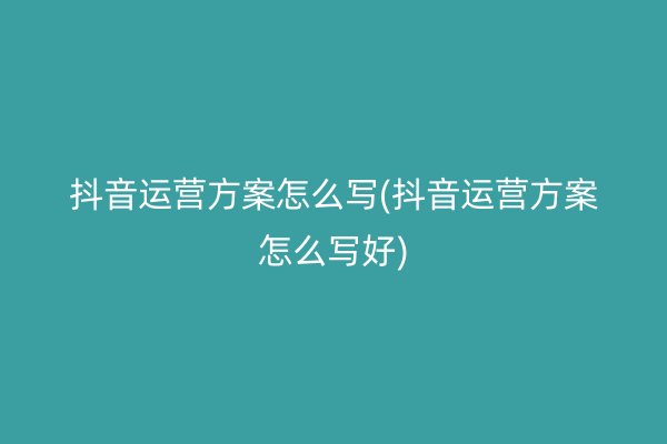 抖音运营方案怎么写(抖音运营方案怎么写好)