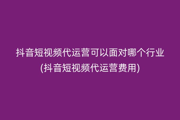 抖音短视频代运营可以面对哪个行业(抖音短视频代运营费用)