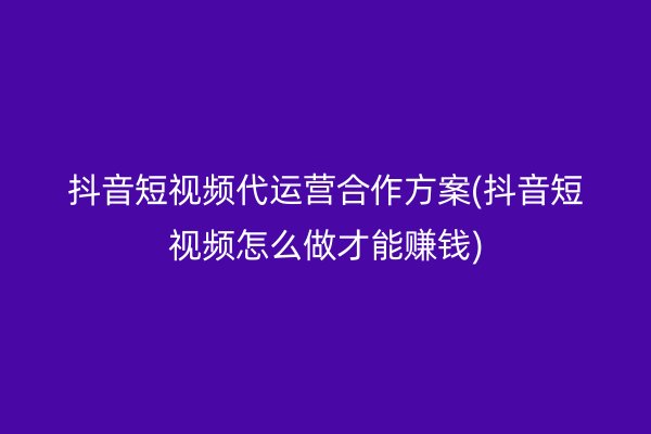 抖音短视频代运营合作方案(抖音短视频怎么做才能赚钱)