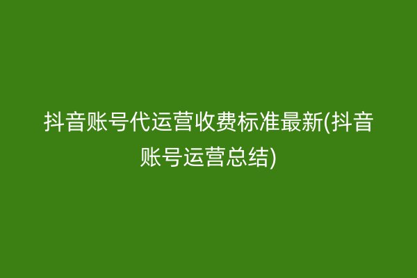 抖音账号代运营收费标准最新(抖音账号运营总结)