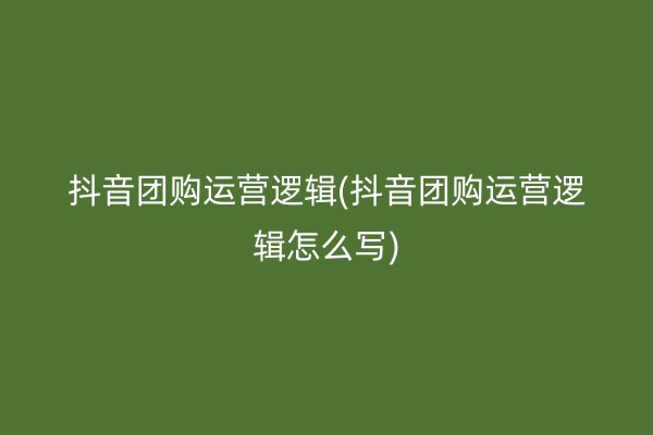 抖音团购运营逻辑(抖音团购运营逻辑怎么写)