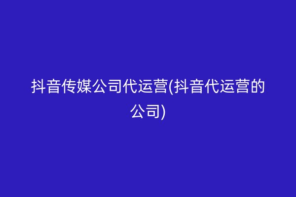 抖音传媒公司代运营(抖音代运营的公司)