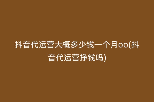 抖音代运营大概多少钱一个月oo(抖音代运营挣钱吗)