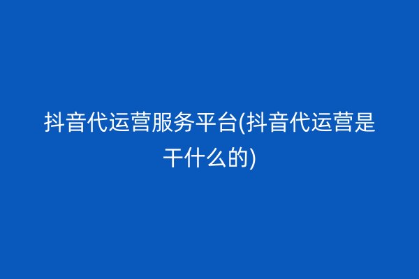 抖音代运营服务平台(抖音代运营是干什么的)