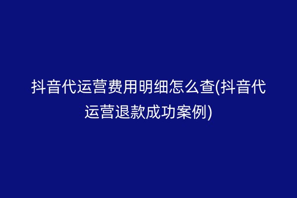 抖音代运营费用明细怎么查(抖音代运营退款成功案例)