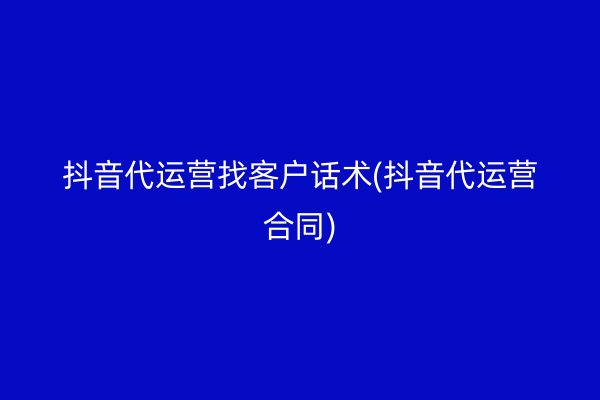 抖音代运营找客户话术(抖音代运营合同)