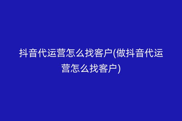 抖音代运营怎么找客户(做抖音代运营怎么找客户)