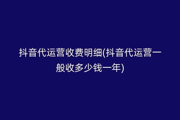 抖音代运营收费明细(抖音代运营一般收多少钱一年)