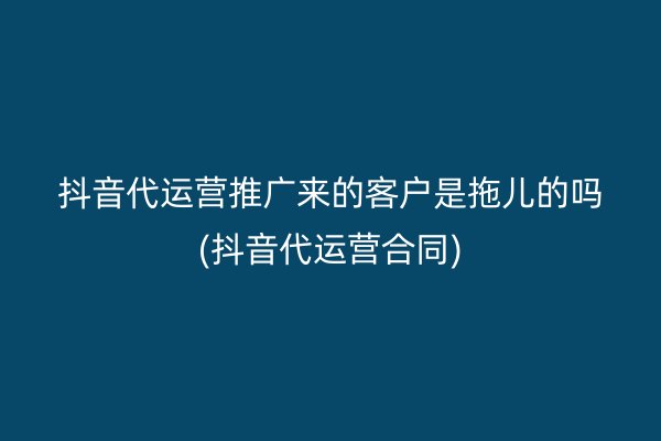 抖音代运营推广来的客户是拖儿的吗(抖音代运营合同)