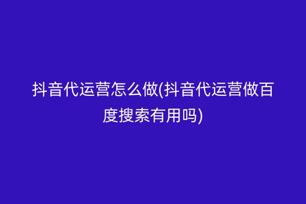 抖音代运营怎么做(抖音代运营做百度搜索有用吗)