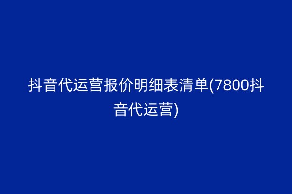 抖音代运营报价明细表清单(7800抖音代运营)