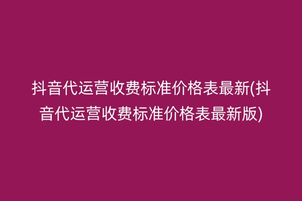 抖音代运营收费标准价格表最新(抖音代运营收费标准价格表最新版)