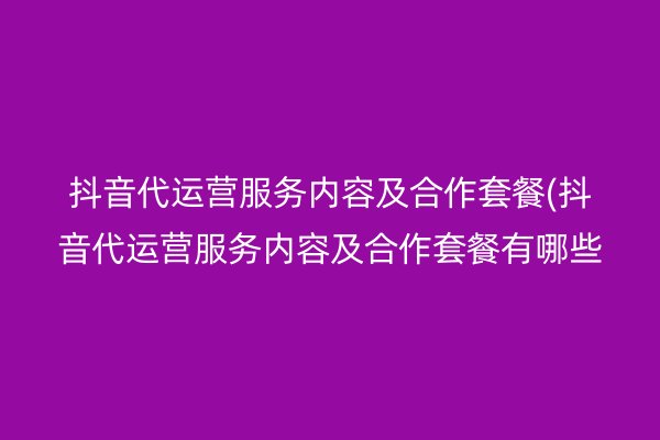 抖音代运营服务内容及合作套餐(抖音代运营服务内容及合作套餐有哪些)