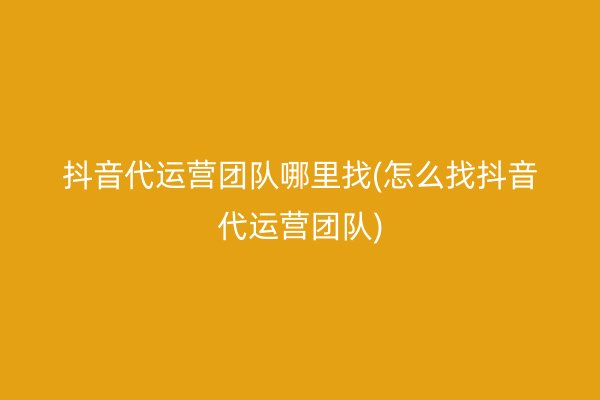 抖音代运营团队哪里找(怎么找抖音代运营团队)