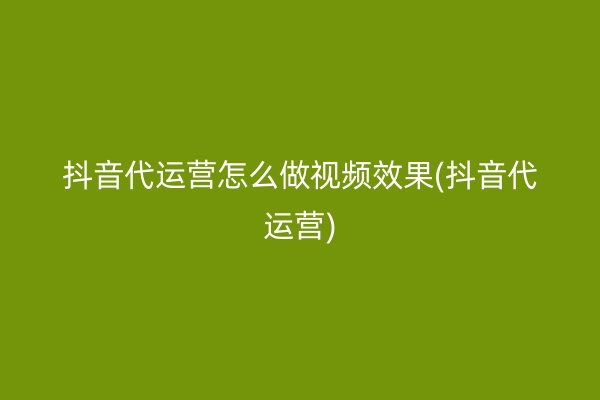 抖音代运营怎么做视频效果(抖音代运营)