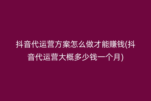 抖音代运营方案怎么做才能赚钱(抖音代运营大概多少钱一个月)