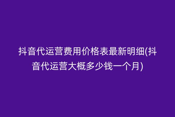 抖音代运营费用价格表最新明细(抖音代运营大概多少钱一个月)