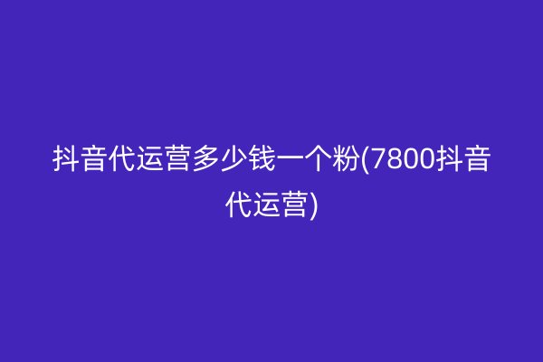 抖音代运营多少钱一个粉(7800抖音代运营)