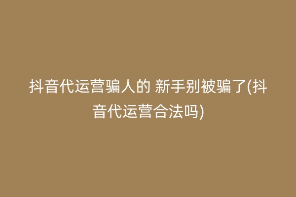 抖音代运营骗人的 新手别被骗了(抖音代运营合法吗)