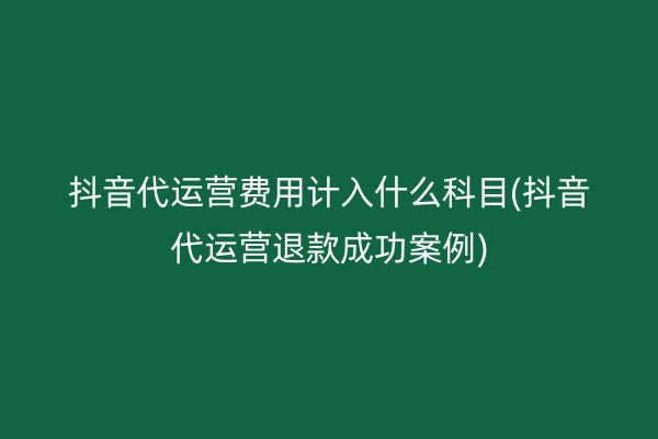 抖音代运营费用计入什么科目(抖音代运营退款成功案例)