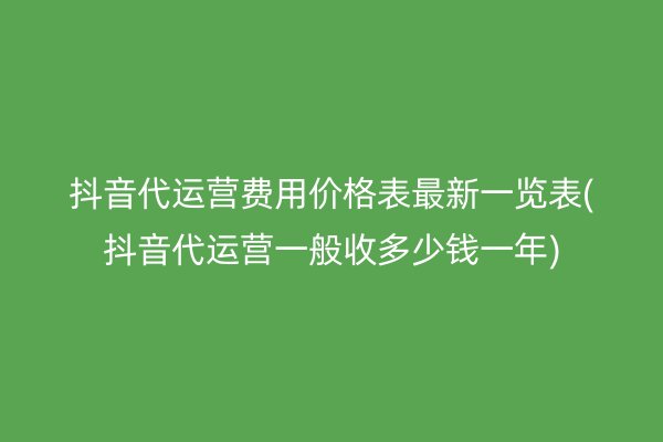 抖音代运营费用价格表最新一览表(抖音代运营一般收多少钱一年)