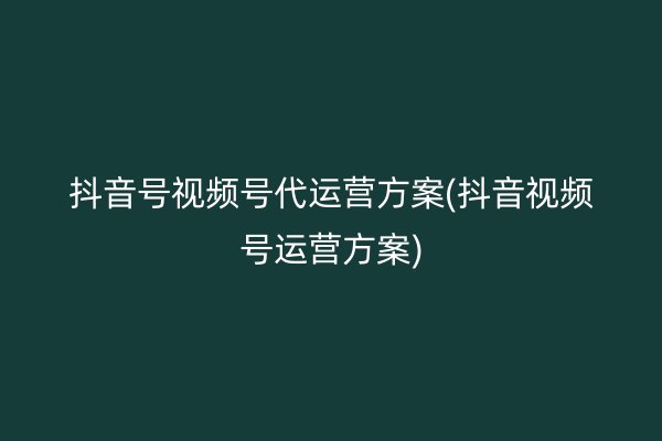 抖音号视频号代运营方案(抖音视频号运营方案)