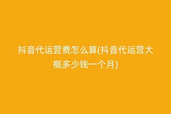 抖音代运营费怎么算(抖音代运营大概多少钱一个月)