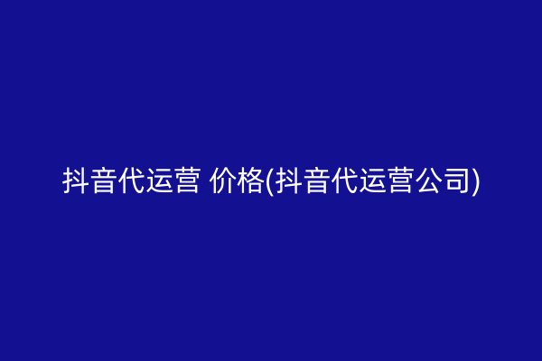 抖音代运营 价格(抖音代运营公司)