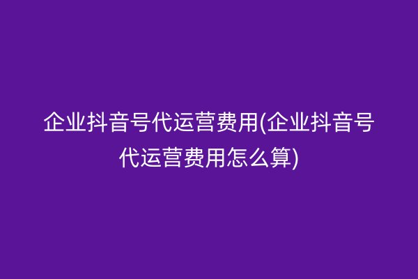 企业抖音号代运营费用(企业抖音号代运营费用怎么算)