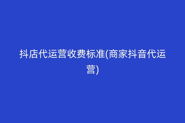 抖店代运营收费标准(商家抖音代运营)