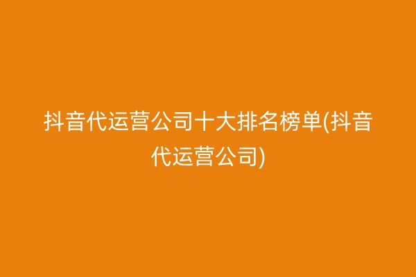 抖音代运营公司十大排名榜单(抖音代运营公司)