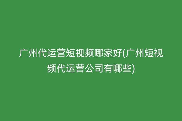 广州代运营短视频哪家好(广州短视频代运营公司有哪些)