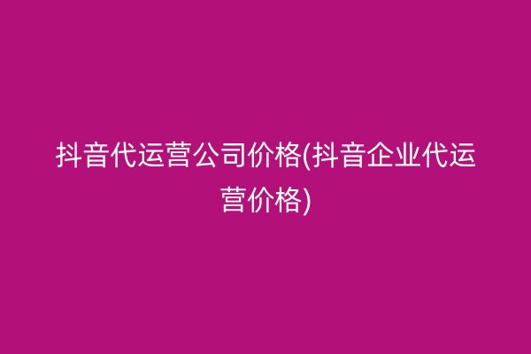 抖音代运营公司价格(抖音企业代运营价格)