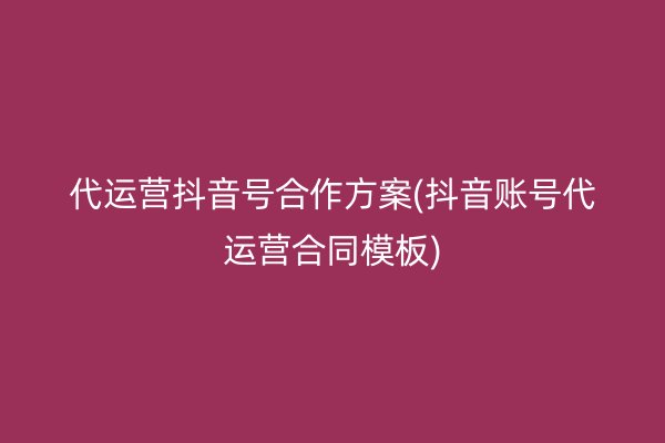 代运营抖音号合作方案(抖音账号代运营合同模板)