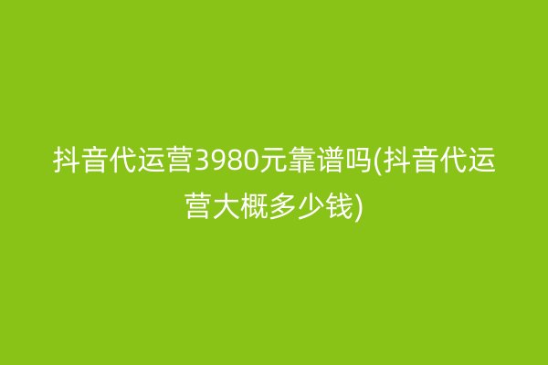 抖音代运营3980元靠谱吗(抖音代运营大概多少钱)