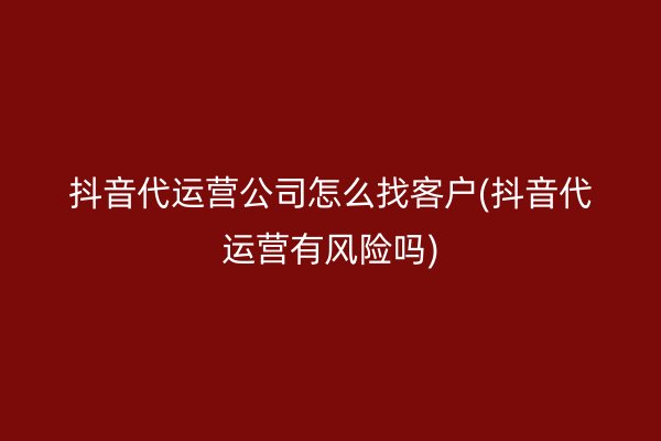 抖音代运营公司怎么找客户(抖音代运营有风险吗)