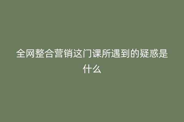 全网整合营销这门课所遇到的疑惑是什么