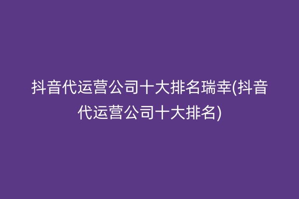 抖音代运营公司十大排名瑞幸(抖音代运营公司十大排名)