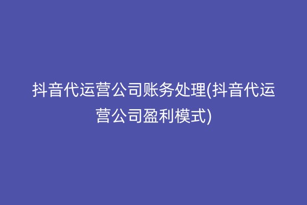 抖音代运营公司账务处理(抖音代运营公司盈利模式)