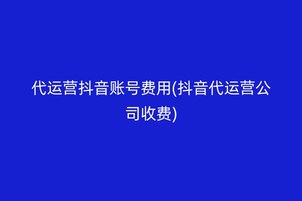 代运营抖音账号费用(抖音代运营公司收费)