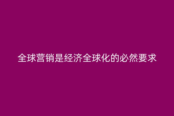 全球营销是经济全球化的必然要求