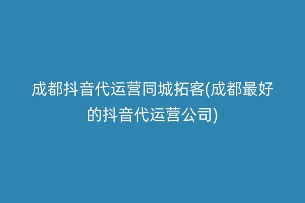 成都抖音代运营同城拓客(成都最好的抖音代运营公司)