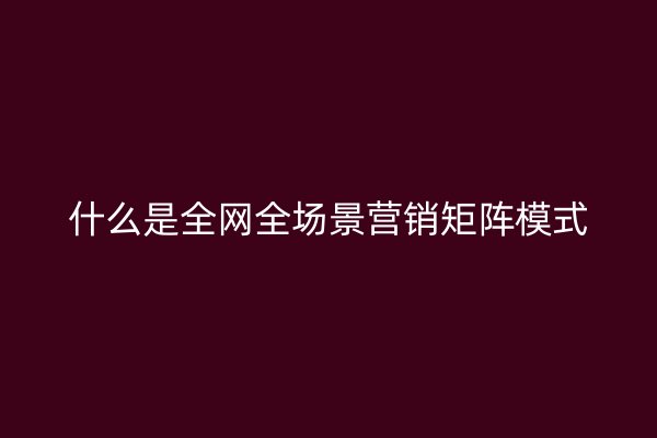 什么是全网全场景营销矩阵模式