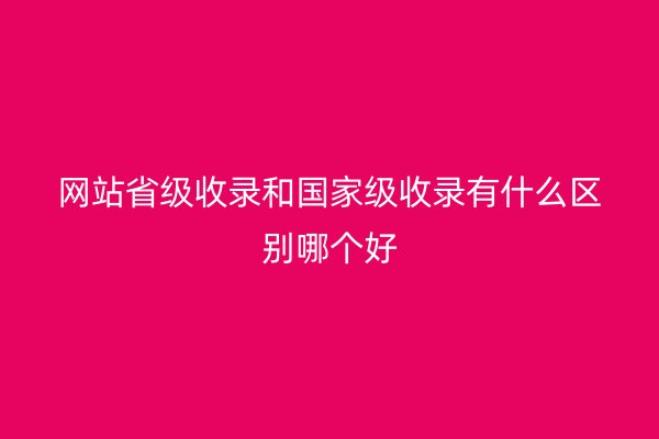 网站省级收录和国家级收录有什么区别哪个好