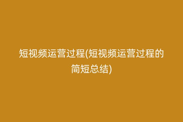 短视频运营过程(短视频运营过程的简短总结)