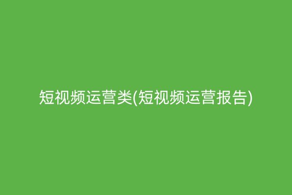 短视频运营类(短视频运营报告)