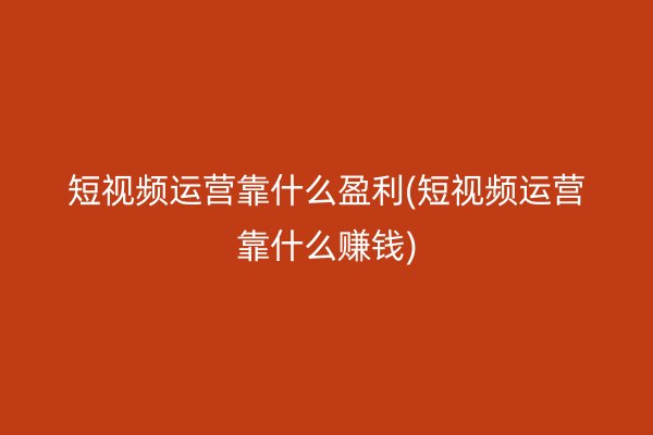 短视频运营靠什么盈利(短视频运营靠什么赚钱)